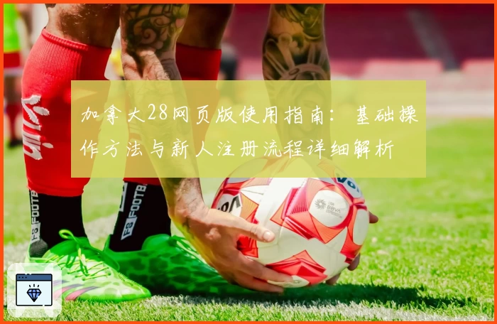 加拿大28网页版使用指南：基础操作方法与新人注册流程详细解析