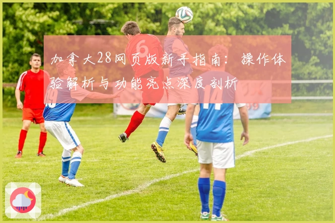 加拿大28网页版新手指南：操作体验解析与功能亮点深度剖析